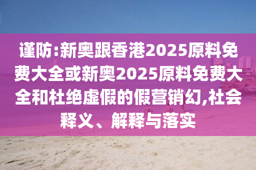 謹(jǐn)防:新奧跟香港2025原料免費(fèi)大全或新奧2025原料免費(fèi)大全和杜絕虛假的假營(yíng)銷幻,社會(huì)釋義、解釋與落實(shí)