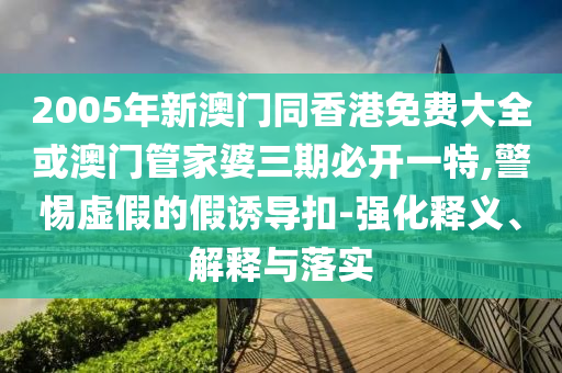 2005年新澳門同香港免費大全或澳門管家婆三期必開一特,警惕虛假的假誘導(dǎo)扣-強化釋義、解釋與落實
