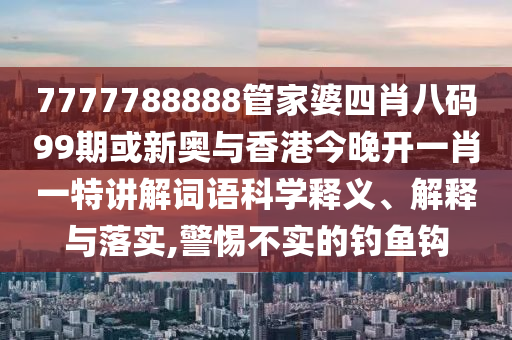 7777788888管家婆四肖八碼99期或新奧與香港今晚開一肖一特講解詞語科學(xué)釋義、解釋與落實,警惕不實的釣魚鉤