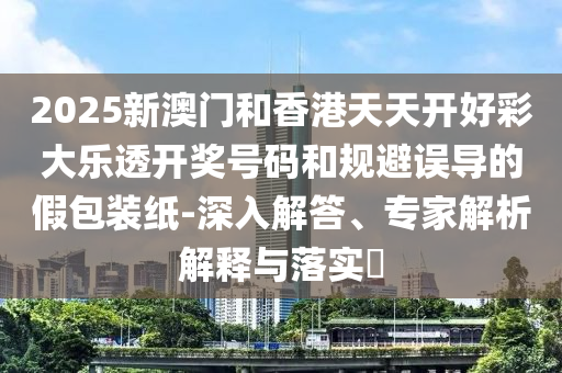 2025新澳門和香港天天開好彩大樂透開獎號碼和規(guī)避誤導(dǎo)的假包裝紙-深入解答、專家解析解釋與落實?