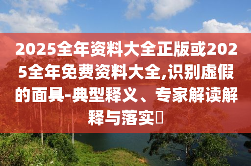 2025全年資料大全正版或2025全年免費(fèi)資料大全,識(shí)別虛假的面具-典型釋義、專家解讀解釋與落實(shí)?