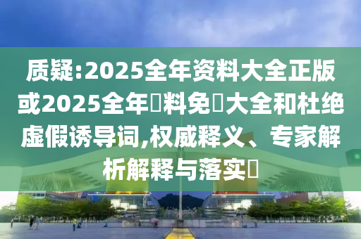 質(zhì)疑:2025全年資料大全正版或2025全年資料免費(fèi)大全和杜絕虛假誘導(dǎo)詞,權(quán)威釋義、專家解析解釋與落實(shí)?