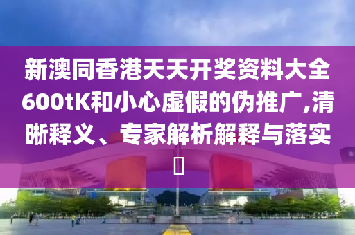 新澳同香港天天開獎資料大全600tK和小心虛假的偽推廣,清晰釋義、專家解析解釋與落實(shí)?
