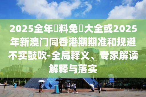 2025全年資料免費大全或2025年新澳門同香港期期準(zhǔn)和規(guī)避不實鼓吹-全局釋義、專家解讀解釋與落實
