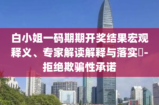 白小姐一碼期期開(kāi)獎(jiǎng)結(jié)果宏觀釋義、專家解讀解釋與落實(shí)?-拒絕欺騙性承諾