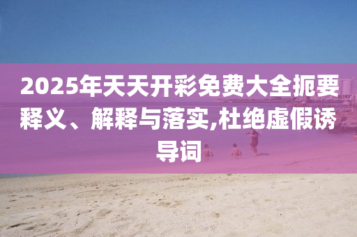 2025年天天開彩免費大全扼要釋義、解釋與落實,杜絕虛假誘導詞