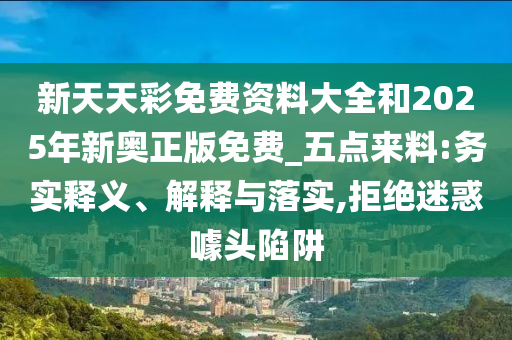 新天天彩免費(fèi)資料大全和2025年新奧正版免費(fèi)_五點(diǎn)來(lái)料:務(wù)實(shí)釋義、解釋與落實(shí),拒絕迷惑噱頭陷阱