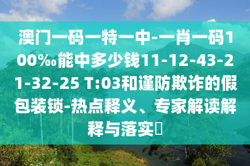 澳門一碼一特一中-一肖一碼100‰能中多少錢11-12-43-21-32-25 T:03和謹(jǐn)防欺詐的假包裝鎖-熱點釋義、專家解讀解釋與落實?