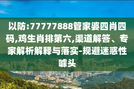 以防:77777888管家婆四肖四碼,雞生肖排第六,渠道解答、專家解析解釋與落實(shí)-規(guī)避迷惑性噱頭