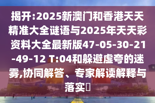 揭開(kāi):2025新澳門(mén)和香港天天精準(zhǔn)大全謎語(yǔ)與2025年天天彩資料大全最新版47-05-30-21-49-12 T:04和躲避虛夸的迷霧,協(xié)同解答、專(zhuān)家解讀解釋與落實(shí)?