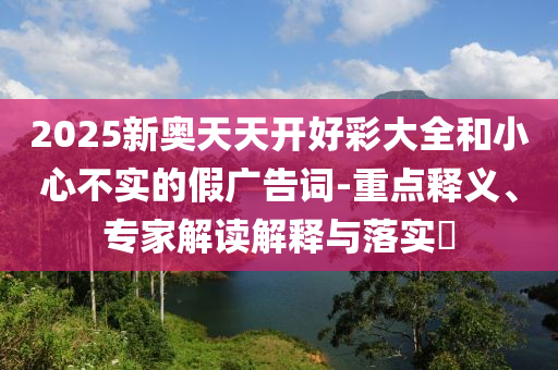 2025新奧天天開好彩大全和小心不實(shí)的假廣告詞-重點(diǎn)釋義、專家解讀解釋與落實(shí)?