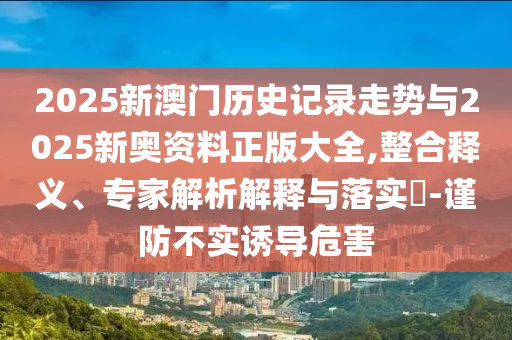 2025新澳門歷史記錄走勢與2025新奧資料正版大全,整合釋義、專家解析解釋與落實?-謹防不實誘導(dǎo)危害