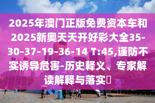 2025年澳門(mén)正版免費(fèi)資本車(chē)和2025新奧天天開(kāi)好彩大全35-30-37-19-36-14 T:45,謹(jǐn)防不實(shí)誘導(dǎo)危害-歷史釋義、專(zhuān)家解讀解釋與落實(shí)?