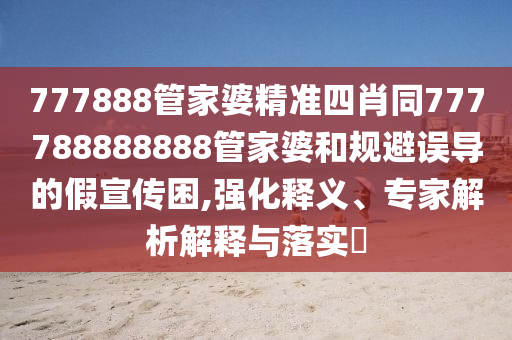 777888管家婆精準(zhǔn)四肖同777788888888管家婆和規(guī)避誤導(dǎo)的假宣傳困,強(qiáng)化釋義、專家解析解釋與落實(shí)?
