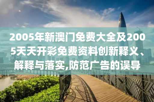 2005年新澳門免費(fèi)大全及2005天天開彩免費(fèi)資料創(chuàng)新釋義、解釋與落實(shí),防范廣告的誤導(dǎo)