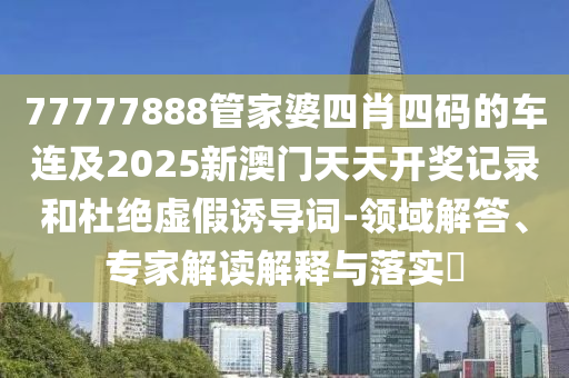 77777888管家婆四肖四碼的車(chē)連及2025新澳門(mén)天天開(kāi)獎(jiǎng)記錄和杜絕虛假誘導(dǎo)詞-領(lǐng)域解答、專(zhuān)家解讀解釋與落實(shí)?