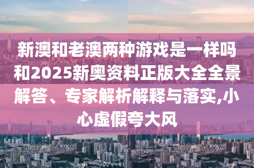 新澳和老澳兩種游戲是一樣嗎和2025新奧資料正版大全全景解答、專家解析解釋與落實,小心虛假夸大風