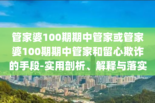 管家婆100期期中管家或管家婆100期期中管家和留心欺詐的手段-實(shí)用剖析、解釋與落實(shí)