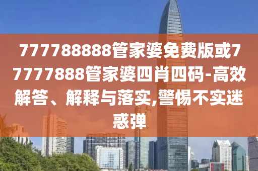 777788888管家婆免費(fèi)版或77777888管家婆四肖四碼-高效解答、解釋與落實(shí),警惕不實(shí)迷惑彈