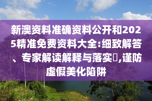 新澳資料準(zhǔn)確資料公開和2025精準(zhǔn)免費(fèi)資料大全:細(xì)致解答、專家解讀解釋與落實(shí)?,謹(jǐn)防虛假美化陷阱