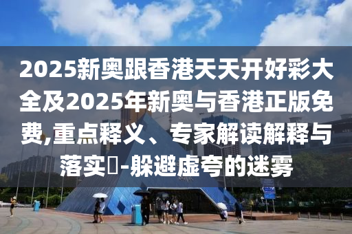 2025新奧跟香港天天開好彩大全及2025年新奧與香港正版免費(fèi),重點(diǎn)釋義、專家解讀解釋與落實(shí)?-躲避虛夸的迷霧