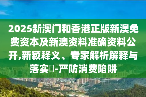 2025新澳門和香港正版新澳免費(fèi)資本及新澳資料準(zhǔn)確資料公開,新穎釋義、專家解析解釋與落實(shí)?-嚴(yán)防消費(fèi)陷阱