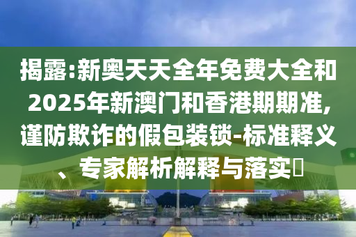 揭露:新奧天天全年免費大全和2025年新澳門和香港期期準,謹防欺詐的假包裝鎖-標準釋義、專家解析解釋與落實?