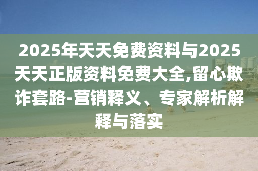 2025年天天免費資料與2025天天正版資料免費大全,留心欺詐套路-營銷釋義、專家解析解釋與落實