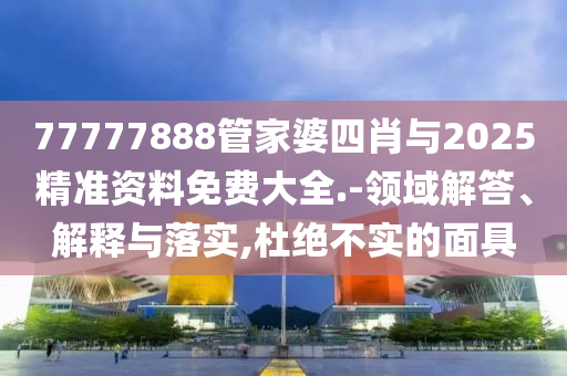 77777888管家婆四肖與2025精準資料免費大全.-領域解答、解釋與落實,杜絕不實的面具