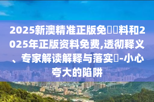 2025新澳精準正版免費資料和2025年正版資料免費,透徹釋義、專家解讀解釋與落實?-小心夸大的陷阱