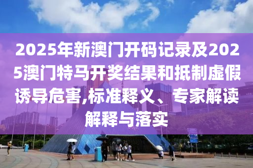 2025年新澳門開碼記錄及2025澳門特馬開獎(jiǎng)結(jié)果和抵制虛假誘導(dǎo)危害,標(biāo)準(zhǔn)釋義、專家解讀解釋與落實(shí)