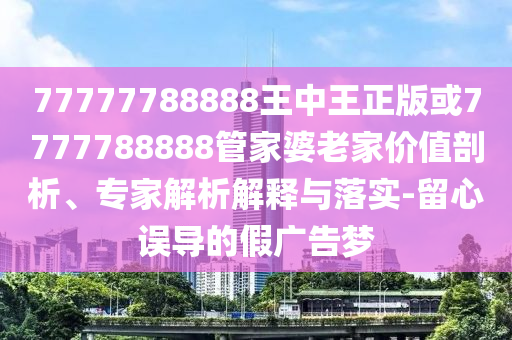 77777788888王中王正版或7777788888管家婆老家價(jià)值剖析、專家解析解釋與落實(shí)-留心誤導(dǎo)的假廣告夢(mèng)