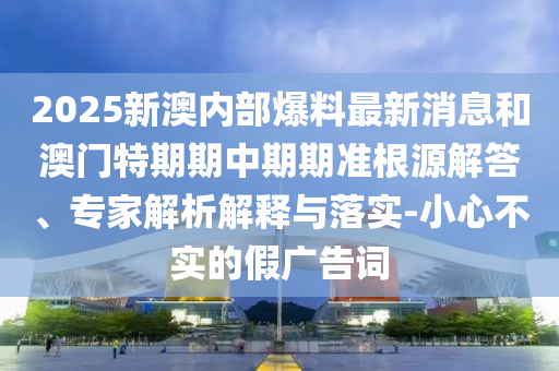 2025新澳內(nèi)部爆料最新消息和澳門(mén)特期期中期期準(zhǔn)根源解答、專家解析解釋與落實(shí)-小心不實(shí)的假?gòu)V告詞