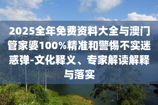 2025全年免費(fèi)資料大全與澳門管家婆100%精準(zhǔn)和警惕不實(shí)迷惑彈-文化釋義、專家解讀解釋與落實(shí)