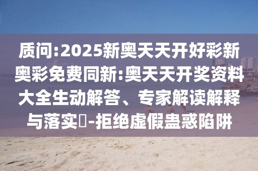 質(zhì)問:2025新奧天天開好彩新奧彩免費同新:奧天天開獎資料大全生動解答、專家解讀解釋與落實?-拒絕虛假蠱惑陷阱