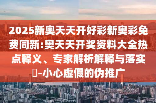 2025新奧天天開好彩新奧彩免費同新:奧天天開獎資料大全熱點釋義、專家解析解釋與落實?-小心虛假的偽推廣