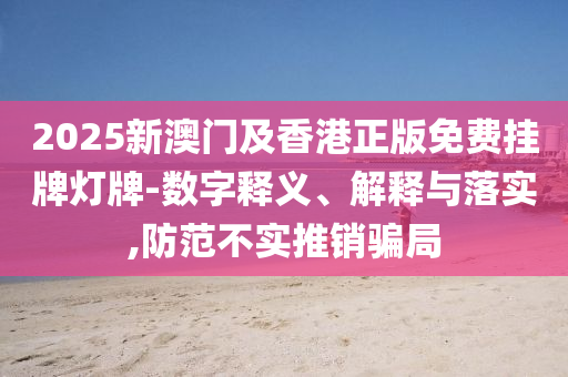 2025新澳門(mén)及香港正版免費(fèi)掛牌燈牌-數(shù)字釋義、解釋與落實(shí),防范不實(shí)推銷(xiāo)騙局