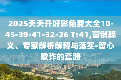2025天天開好彩免費(fèi)大全10-45-39-41-32-26 T:41,營(yíng)銷釋義、專家解析解釋與落實(shí)-留心欺詐的套路