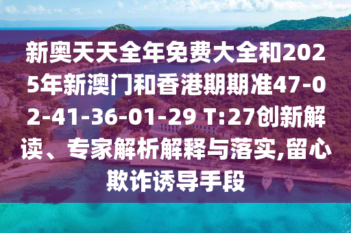 新奧天天全年免費大全和2025年新澳門和香港期期準47-02-41-36-01-29 T:27創(chuàng)新解讀、專家解析解釋與落實,留心欺詐誘導手段