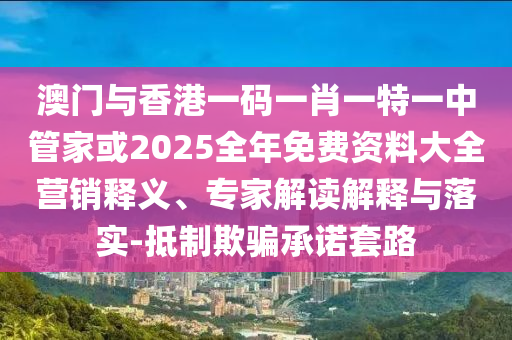 澳門與香港一碼一肖一特一中管家或2025全年免費(fèi)資料大全營銷釋義、專家解讀解釋與落實(shí)-抵制欺騙承諾套路