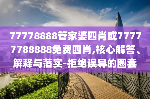 77778888管家婆四肖或77777788888免費四肖,核心解答、解釋與落實-拒絕誤導的圈套