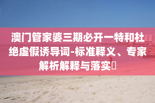 澳門管家婆三期必開(kāi)一特和杜絕虛假誘導(dǎo)詞-標(biāo)準(zhǔn)釋義、專家解析解釋與落實(shí)?