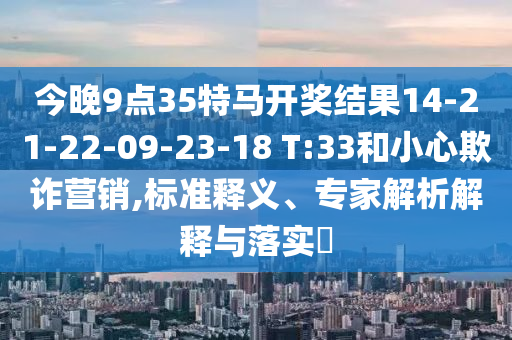 今晚9點(diǎn)35特馬開(kāi)獎(jiǎng)結(jié)果14-21-22-09-23-18 T:33和小心欺詐營(yíng)銷,標(biāo)準(zhǔn)釋義、專家解析解釋與落實(shí)?