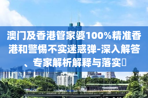 澳門及香港管家婆100%精準(zhǔn)香港和警惕不實(shí)迷惑彈-深入解答、專家解析解釋與落實(shí)?