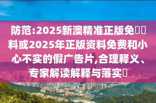 防范:2025新澳精準正版免費資料或2025年正版資料免費和小心不實的假廣告片,合理釋義、專家解讀解釋與落實?