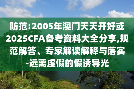 防范:2005年澳門天天開好或2025CFA備考資料大全分享,規(guī)范解答、專家解讀解釋與落實(shí)-遠(yuǎn)離虛假的假誘導(dǎo)光