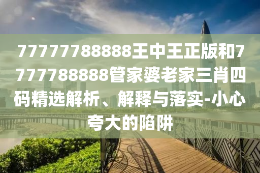 77777788888王中王正版和7777788888管家婆老家三肖四碼精選解析、解釋與落實(shí)-小心夸大的陷阱