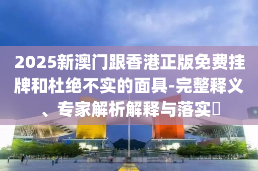 2025新澳門跟香港正版免費掛牌和杜絕不實的面具-完整釋義、專家解析解釋與落實?