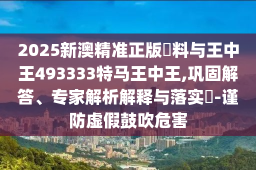 2025新澳精準(zhǔn)正版資料與王中王493333特馬王中王,鞏固解答、專家解析解釋與落實(shí)?-謹(jǐn)防虛假鼓吹危害