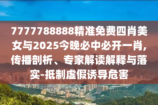 7777788888精準免費四肖美女與2025今晚必中必開一肖,傳播剖析、專家解讀解釋與落實-抵制虛假誘導危害